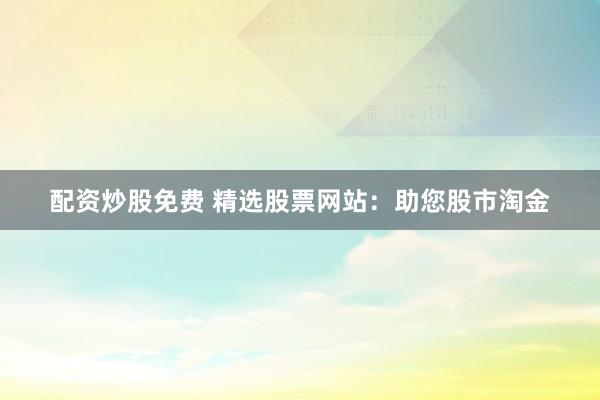 配资炒股免费 精选股票网站:助您股市淘金