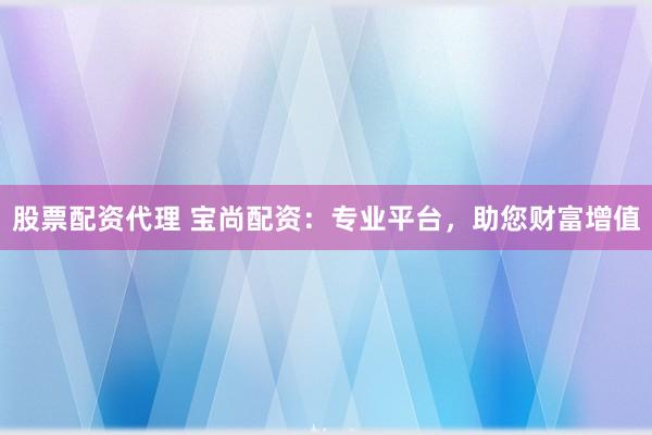 股票配资代理 宝尚配资：专业平台，助您财富增值