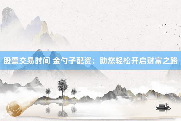 股票交易时间 金勺子配资：助您轻松开启财富之路