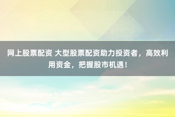 网上股票配资 大型股票配资助力投资者，高效利用资金，把握股市机遇！