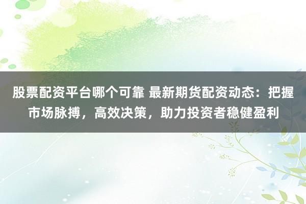 股票配资平台哪个可靠 最新期货配资动态:把握市场脉搏,高效决策,助力投资者稳健盈利