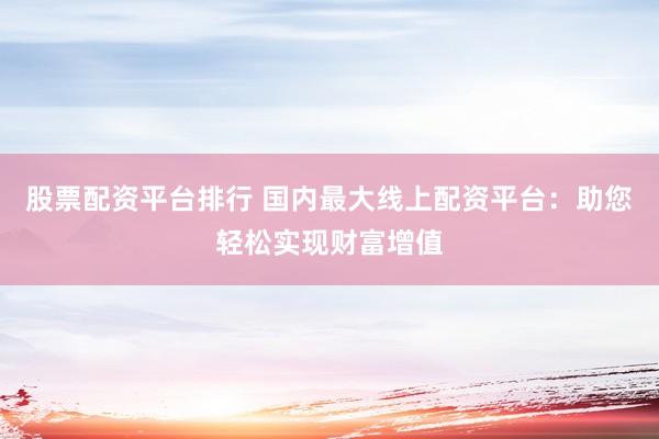 股票配资平台排行 国内最大线上配资平台：助您轻松实现财富增值