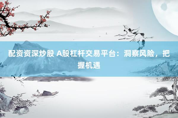 配资资深炒股 A股杠杆交易平台：洞察风险，把握机遇