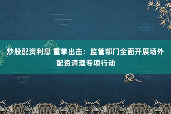 炒股配资利息 重拳出击:监管部门全面开展场外配资清理专项行动