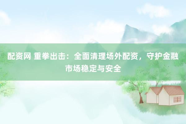 配资网 重拳出击：全面清理场外配资，守护金融市场稳定与安全