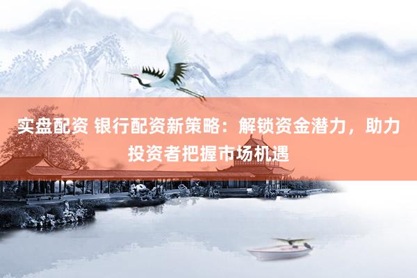 实盘配资 银行配资新策略：解锁资金潜力，助力投资者把握市场机遇