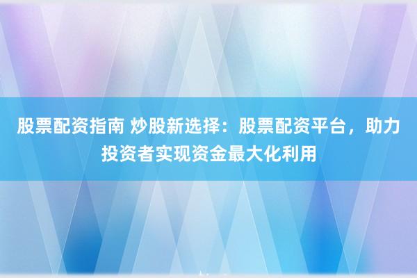 股票配资指南 炒股新选择：股票配资平台，助力投资者实现资金最大化利用