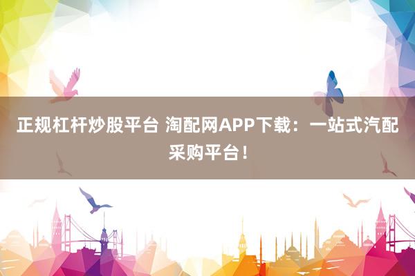 正规杠杆炒股平台 淘配网APP下载：一站式汽配采购平台！