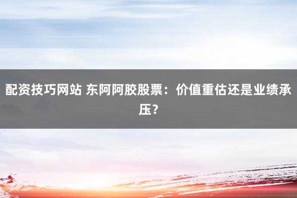 配资技巧网站 东阿阿胶股票：价值重估还是业绩承压？