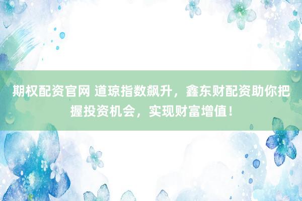 期权配资官网 道琼指数飙升，鑫东财配资助你把握投资机会，实现财富增值！