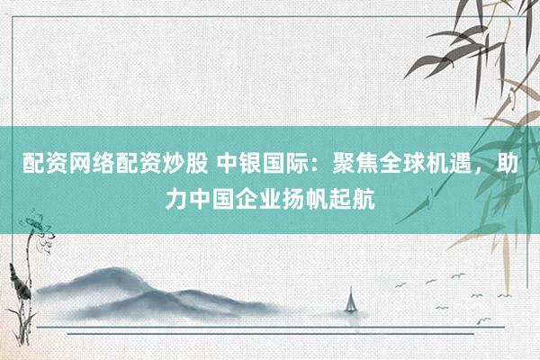 配资网络配资炒股 中银国际：聚焦全球机遇，助力中国企业扬帆起航
