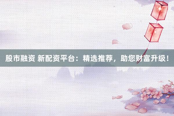 股市融资 新配资平台：精选推荐，助您财富升级！