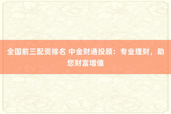 全国前三配资排名 中金财通投顾：专业理财，助您财富增值