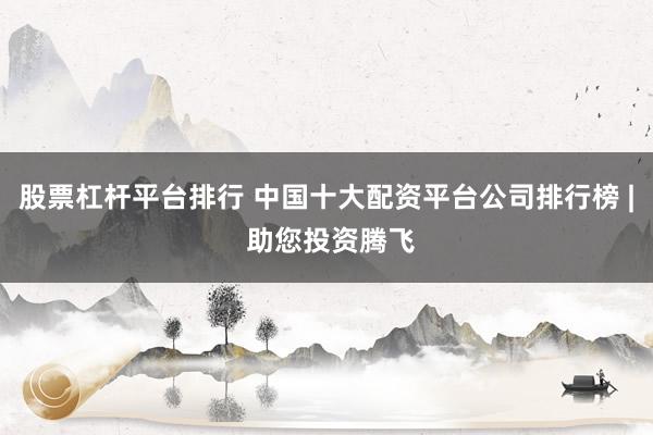 股票杠杆平台排行 中国十大配资平台公司排行榜 | 助您投资腾飞