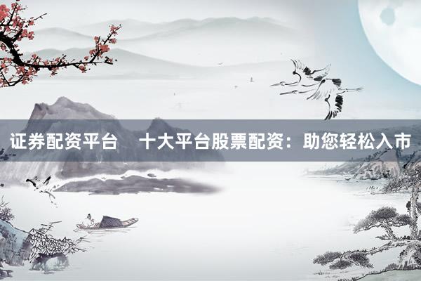证券配资平台    十大平台股票配资：助您轻松入市