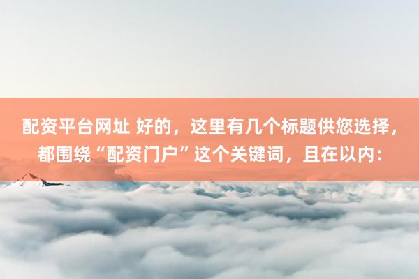 配资平台网址 好的，这里有几个标题供您选择，都围绕“配资门户”这个关键词，且在以内：