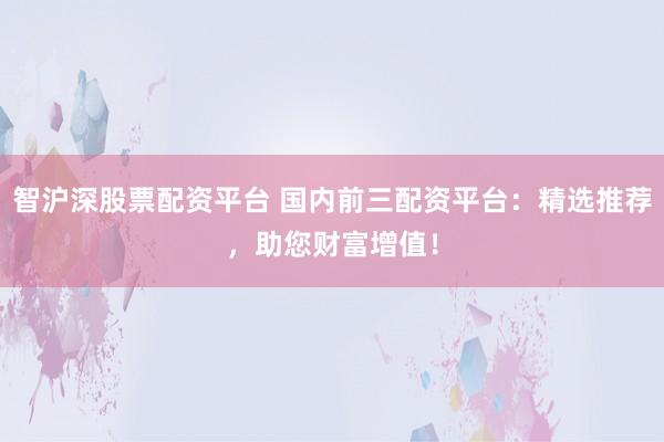 智沪深股票配资平台 国内前三配资平台：精选推荐，助您财富增值！