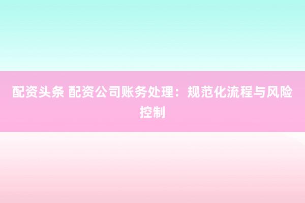 配资头条 配资公司账务处理：规范化流程与风险控制