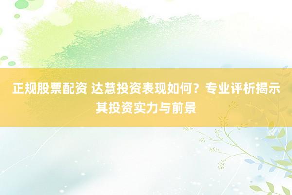正规股票配资 达慧投资表现如何？专业评析揭示其投资实力与前景