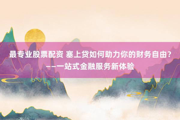 最专业股票配资 塞上贷如何助力你的财务自由？——一站式金融服务新体验