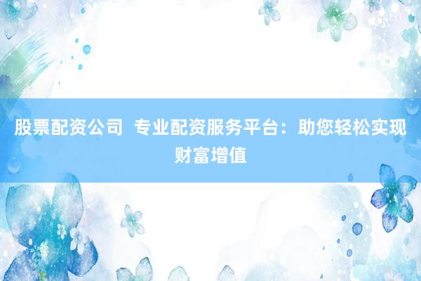 股票配资公司  专业配资服务平台：助您轻松实现财富增值