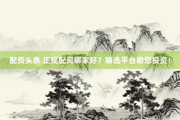 配资头条 正规配资哪家好?精选平台助您投资!