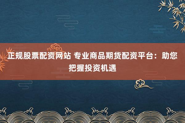 正规股票配资网站 专业商品期货配资平台：助您把握投资机遇