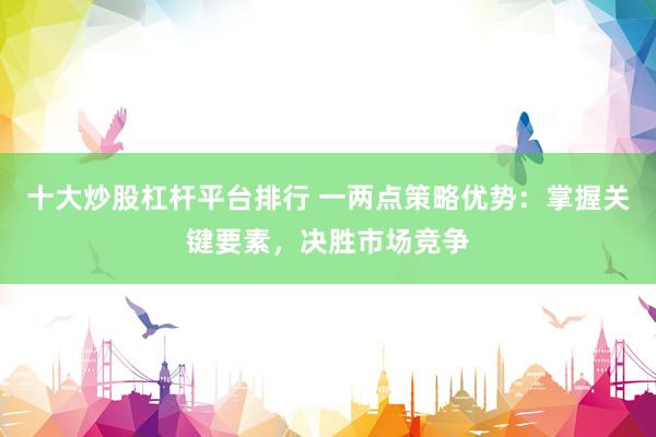 十大炒股杠杆平台排行 一两点策略优势：掌握关键要素，决胜市场竞争