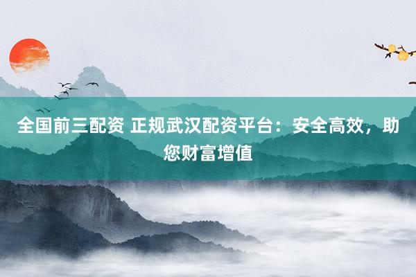 全国前三配资 正规武汉配资平台：安全高效，助您财富增值