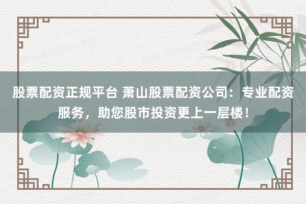 股票配资正规平台 萧山股票配资公司：专业配资服务，助您股市投资更上一层楼！