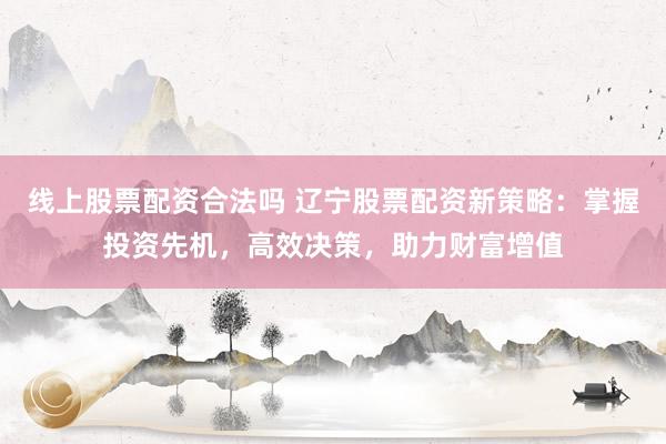 线上股票配资合法吗 辽宁股票配资新策略：掌握投资先机，高效决策，助力财富增值